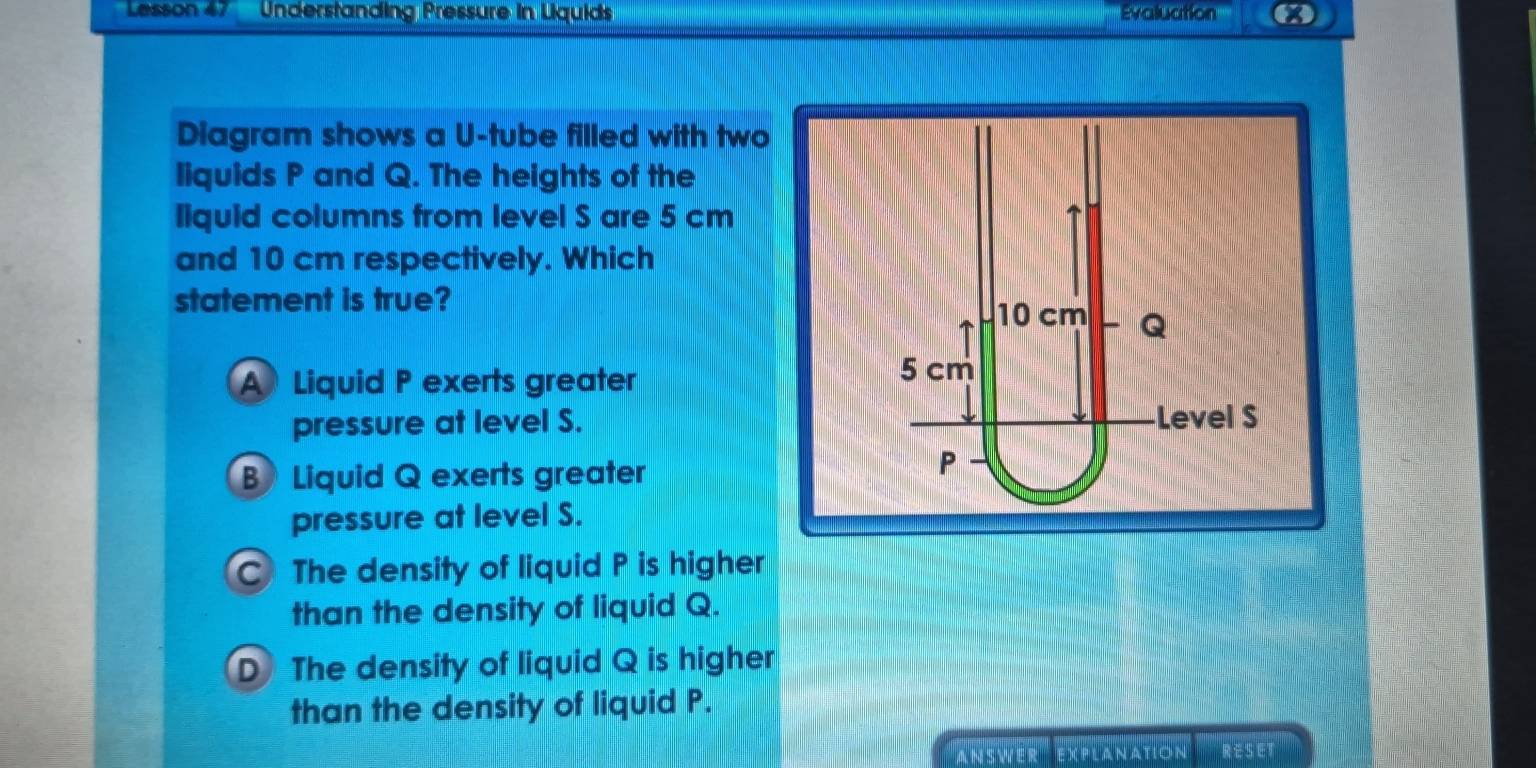 Lesson 47 Understanding Pressure in Lquids Evaluation a
Diagram shows a U-tube filled with two
liquids P and Q. The heights of the
liquid columns from level S are 5 cm
and 10 cm respectively. Which
statement is true?
A Liquid P exerts greater
pressure at level S.
B Liquid Q exerts greater
pressure at level S.
C The density of liquid P is higher
than the density of liquid Q.
D The density of liquid Q is higher
than the density of liquid P.
Answer explanation RESET