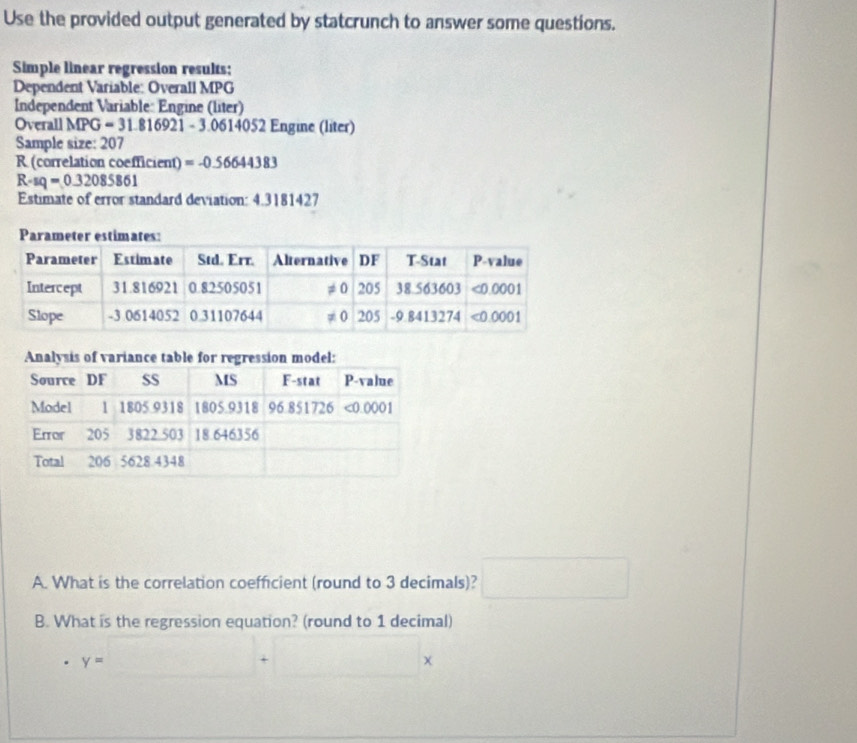 Use the provided output generated by statcrunch to answer some questions.
Simple linear regression results:
Dependent Variable: Overall MPG
Independent Variable: Engine (liter)
Overall MPG=31.816921-3.06140 4052 Engine (liter)
Sample size: 207
R (correlation coefficient) =-0.56644383
R-sq=0.32085861
Estimate of error standard deviation: 4.3181427
A. What is the correlation coefficient (round to 3 decimals)? □
B. What is the regression equation? (round to 1 decimal)
y=□ +□ x