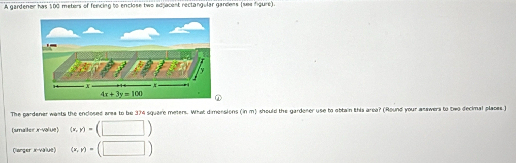 A gardener has 100 meters of fencing to enclose two adjacent rectangular gardens (see figure).
The gardener wants the enclosed area to be 374 square meters. What dimensions (in m) should the gardener use to obtain this area? (Round your answers to two decimal places.)
(smaller x-value) (x,y)=(□ )
(larger x-value) (x,y)=(□ )