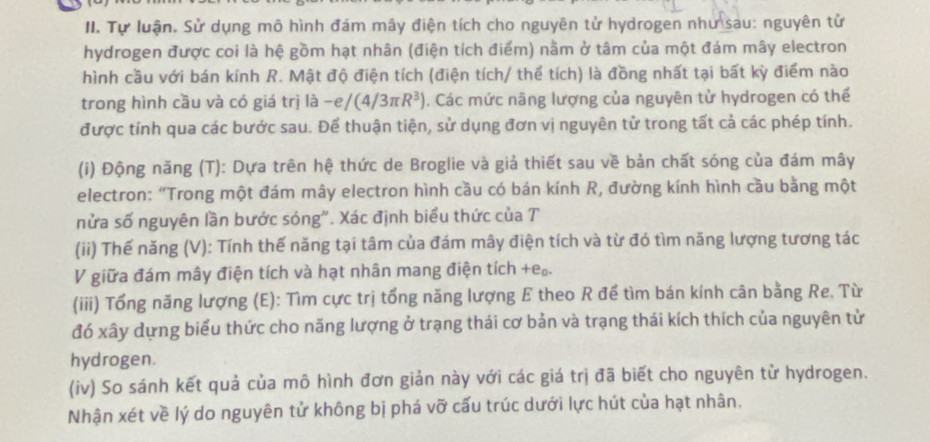 Tự luận. Sử dụng mô hình đám mây điện tích cho nguyên tử hydrogen như sau: nguyên tử 
hydrogen được coi là hệ gồm hạt nhân (điện tích điểm) nằm ở tâm của một đám mây electron 
hình cầu với bán kính R. Mật độ điện tích (điện tích/ thể tích) là đồng nhất tại bất kỳ điểm nào 
trong hình cầu và có giá trị là -e/(4/3π R^3). Các mức năng lượng của nguyên tử hydrogen có thể 
được tính qua các bước sau. Để thuận tiện, sử dụng đơn vị nguyên tử trong tất cả các phép tính. 
(i) Động năng (T): Dựa trên hệ thức de Broglie và giả thiết sau về bản chất sóng của đám mây 
electron: “Trong một đám mây electron hình cầu có bán kính R, đường kính hình cầu bằng một 
nửa số nguyên lần bước sóng". Xác định biểu thức của T 
(ii) Thế năng (V): Tính thế năng tại tâm của đám mây điện tích và từ đó tìm năng lượng tương tác 
V giữa đám mây điện tích và hạt nhân mang điện tích +e.. 
(iii) Tổng năng lượng (E): Tìm cực trị tổng năng lượng E theo R để tìm bán kính cân bằng Re, Từ 
đó xây dựng biểu thức cho năng lượng ở trạng thái cơ bản và trạng thái kích thích của nguyên tử 
hydrogen. 
(iv) So sánh kết quả của mô hình đơn giản này với các giá trị đã biết cho nguyên tử hydrogen. 
Nhận xét về lý do nguyên tử không bị phá vỡ cấu trúc dưới lực hút của hạt nhân.