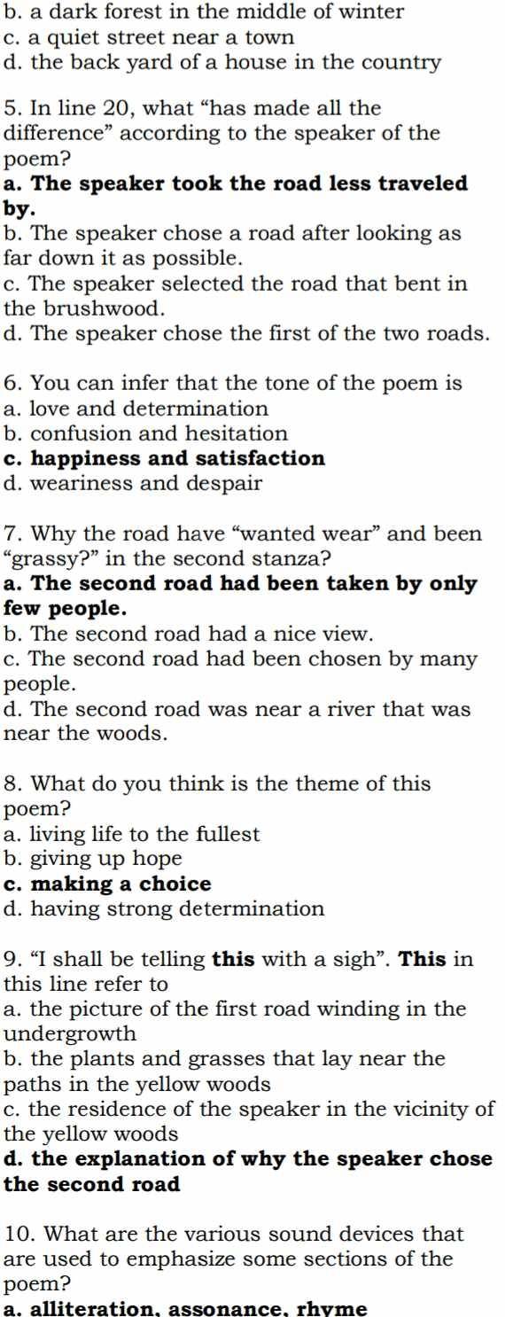 b. a dark forest in the middle of winter
c. a quiet street near a town
d. the back yard of a house in the country
5. In line 20, what “has made all the
difference” according to the speaker of the
poem?
a. The speaker took the road less traveled
by.
b. The speaker chose a road after looking as
far down it as possible.
c. The speaker selected the road that bent in
the brushwood.
d. The speaker chose the first of the two roads.
6. You can infer that the tone of the poem is
a. love and determination
b. confusion and hesitation
c. happiness and satisfaction
d. weariness and despair
7. Why the road have “wanted wear” and been
“grassy?” in the second stanza?
a. The second road had been taken by only
few people.
b. The second road had a nice view.
c. The second road had been chosen by many
people.
d. The second road was near a river that was
near the woods.
8. What do you think is the theme of this
poem?
a. living life to the fullest
b. giving up hope
c. making a choice
d. having strong determination
9. “I shall be telling this with a sigh”. This in
this line refer to
a. the picture of the first road winding in the
undergrowth
b. the plants and grasses that lay near the
paths in the yellow woods
c. the residence of the speaker in the vicinity of
the yellow woods
d. the explanation of why the speaker chose
the second road
10. What are the various sound devices that
are used to emphasize some sections of the
poem?
a. alliteration. assonance. rhvme