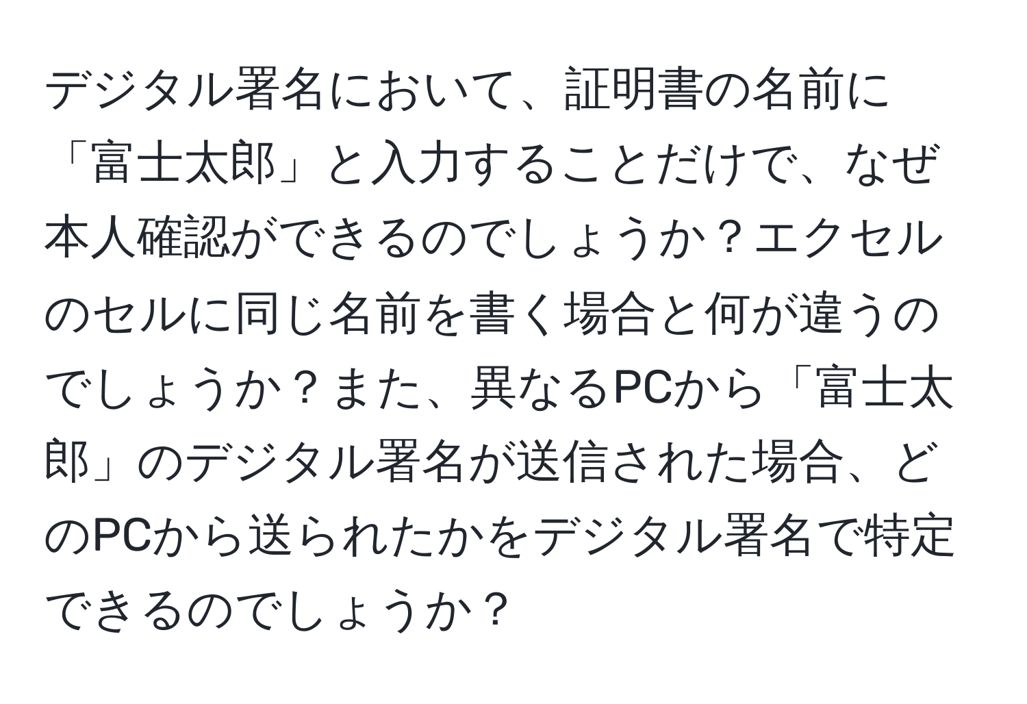 デジタル署名において、証明書の名前に「富士太郎」と入力することだけで、なぜ本人確認ができるのでしょうか？エクセルのセルに同じ名前を書く場合と何が違うのでしょうか？また、異なるPCから「富士太郎」のデジタル署名が送信された場合、どのPCから送られたかをデジタル署名で特定できるのでしょうか？