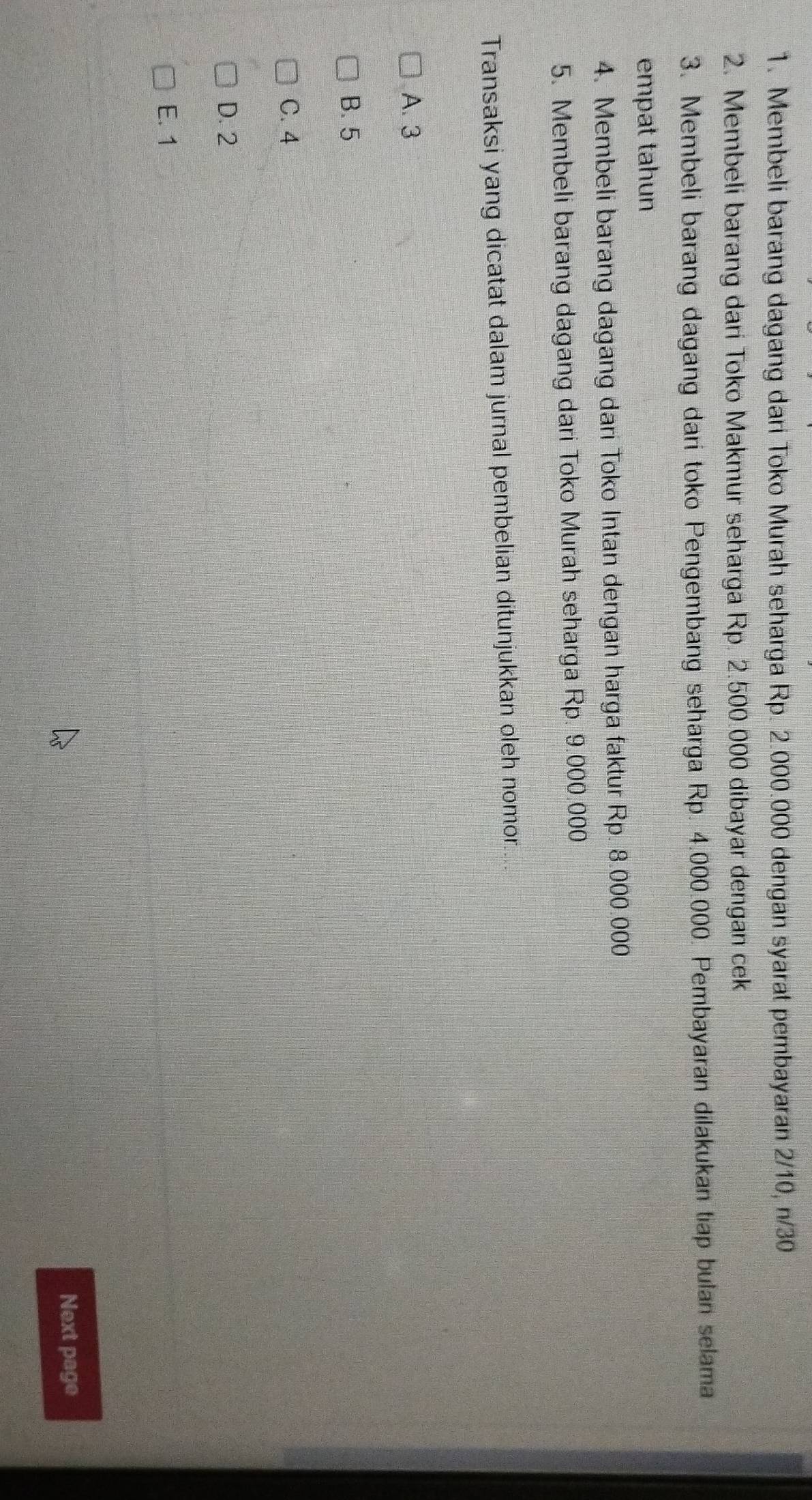 Membeli barang dagang dari Toko Murah seharga Rp. 2.000.000 dengan syarat pembayaran 2/10, n/30
2. Membeli barang dari Toko Makmur seharga Rp. 2.500.000 dibayar dengan cek
3. Membeli barang dagang dari toko Pengembang seharga Rp. 4.000.000. Pembayaran dilakukan tiap bulan selama
empat tahun
4. Membeli barang dagang dari Toko Intan dengan harga faktur Rp. 8.000.000
5. Membeli barang dagang dari Toko Murah seharga Rp. 9.000.000
Transaksi yang dicatat dalam jurnal pembelian ditunjukkan oleh nomor.
A. 3
B. 5
C. 4
D. 2
E. 1
Next page