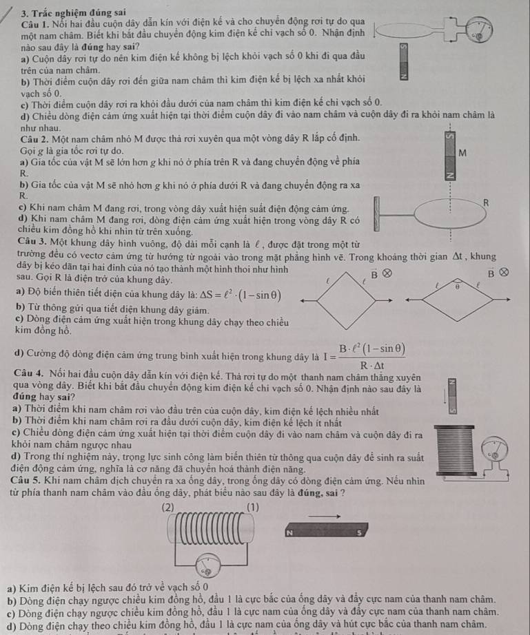 Trắc nghiệm đúng sai
Câu 1. Nổi hai đầu cuộn dây dẫn kín với điện kế và cho chuyển động rơi tự do qua
một nam châm. Biết khi bắt đầu chuyền động kim điện kế chỉ vạch số 0. Nhận định
nào sau đây là đúng hay sai?
a) Cuộn dây rơi tự do nên kim điện kế không bị lệch khỏi vạch số 0 khi đi qua đầu
trên của nam châm.
b) Thời điểm cuộn dây rơi đến giữa nam châm thì kim điện kế bị lệch xa nhất khỏi
vạch số 0.
c) Thời điểm cuộn dây rơi ra khỏi đầu dưới của nam châm thì kim điện kế chỉ vạch số 0.
d) Chiều dòng điện cảm ứng xuất hiện tại thời điểm cuộn dây đi vào nam châm và cuộn dây đi ra khỏi nam châm là
như nhau.
Câu 2. Một nam châm nhỏ M được thả rơi xuyên qua một vòng dây R lắp cố định.
Gọi g là gia tốc rơi tự do.
a) Gia tốc của vật M sẽ lớn hơn g khi nỏ ở phía trên R và đang chuyển động về phía
R.
b) Gia tốc của vật M sẽ nhỏ hơn g khi nó ở phía dưới R và đang chuyển động ra xa
R.
c) Khi nam châm M đang rơi, trong vòng dây xuất hiện suất điện động cảm ứng.
d) Khi nam châm M đang rơi, dòng điện cảm ứng xuất hiện trong vòng dây R có
chiều kim đồng hồ khi nhìn từ trên xuống.
Câu 3. Một khung dây hình vuông, độ dài mỗi cạnh là ℓ , được đặt trong một từ
trường đều có vectơ cảm ứng từ hướng từ ngoài vào trong mặt phẳng hình vẽ. Trong khoảng thời gian Δt , khung
dãy bị kéo dãn tại hai đinh của nó tạo thành một hình thoi như hình Ⓧ
vector B Ⓧ
sau. Gọi R là điện trở của khung dây.
vector B
i θ
a) Độ biến thiên tiết diện của khung dây là: △ S=ell^2· (1-sin θ )
b) Từ thông gửi qua tiết diện khung dây giảm.
c) Dòng điện cảm ứng xuất hiện trong khung dây chạy theo chiều
kim đồng hồ.
d) Cường độ dòng điện cảm ứng trung binh xuất hiện trong khung dây là I= (B· ell^2(1-sin θ ))/R· △ t 
Câu 4. Nối hai đầu cuộn dây dẫn kín với điện kế. Thả rơi tự do một thanh nam châm thắng xuyên
qua vòng dây. Biết khi bắt đầu chuyển động kim điện kế chi vạch số 0. Nhận định nào sau đây là
đúng hay sai?
a) Thời điểm khi nam châm rơi vào đầu trên của cuộn dây, kim điện kế lệch nhiều nhất
b) Thời điểm khi nam châm rơi ra đầu dưới cuộn dây, kim điện kế lệch ít nhất
c) Chiều dòng điện cảm ứng xuất hiện tại thời điểm cuộn dây đi vào nam châm và cuộn dây đi ra
khỏi nam châm ngược nhau
d) Trong thí nghiệm này, trọng lực sinh công làm biến thiên từ thông qua cuộn dây để sinh ra suất
điện động cảm ứng, nghĩa là cơ năng đã chuyển hoá thành điện năng.
Câu 5. Khi nam châm dịch chuyển ra xa ổng dây, trong ống dây có dòng điện cảm ứng. Nếu nhìn
từ phía thanh nam châm vào đầu ồng dây, phát biểu nào sau đây là đúng, sai ?
N
a) Kim điện kể bị lệch sau đó trở về vạch số 0
b) Dòng điện chạy ngược chiều kim đồng hồ, đầu 1 là cực bắc của ống dây và đẩy cực nam của thanh nam châm.
c) Dòng điện chạy ngược chiều kim đồng hồ, đầu 1 là cực nam của ống dây và đầy cực nam của thanh nam châm.
d) Dòng điện chạy theo chiều kim đồng hồ, đầu 1 là cực nam của ống dây và hút cực bắc của thanh nam châm.