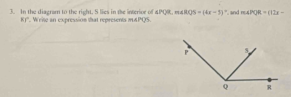 In the diagram to the right. S lies in the interior of ∠ PQR, m∠ RQS=(4x-5)^circ  and m∠ PQR=(12x-
8)^circ . Write an expression that represents m∠ PQS.