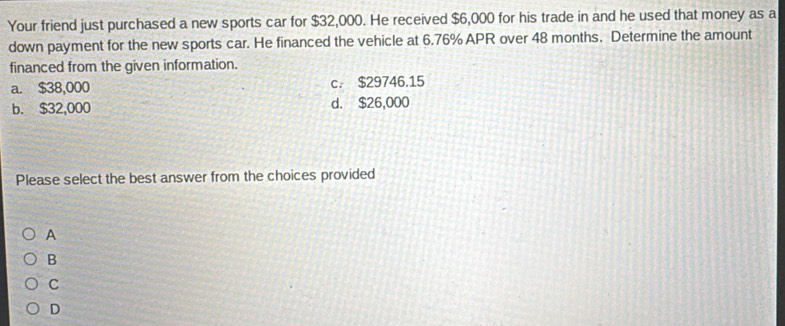 Your friend just purchased a new sports car for $32,000. He received $6,000 for his trade in and he used that money as a
down payment for the new sports car. He financed the vehicle at 6.76% APR over 48 months. Determine the amount
financed from the given information.
a. $38,000 c. $29746.15
b. $32,000 d. $26,000
Please select the best answer from the choices provided
A
B
C
D