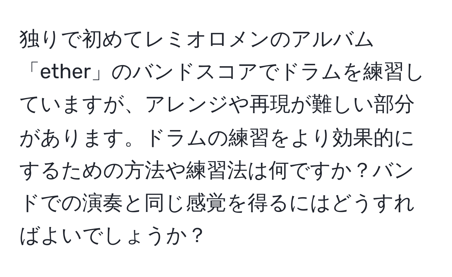 独りで初めてレミオロメンのアルバム「ether」のバンドスコアでドラムを練習していますが、アレンジや再現が難しい部分があります。ドラムの練習をより効果的にするための方法や練習法は何ですか？バンドでの演奏と同じ感覚を得るにはどうすればよいでしょうか？