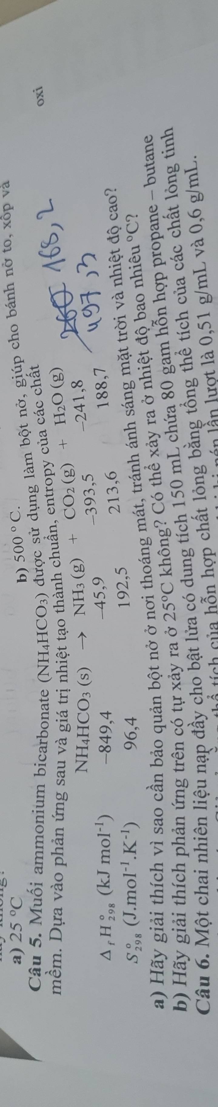 25°C 500°C. 
b)
Câu 5. Muối ammonium bicarbonate ( NH_4HCO_3) được sử dụng làm bột nở, giúp cho bánh nở to, xôp và
mềm. Dựa vào phản ứng sau và giá trịn NH_3(g)+CO_2(g)+H_2O(g) nh chuẩn, entropy của các chất
oxi
NH_4HCO_3(s) to
△ _fH_(298)°(kJmol^(-1)) -849,4 -45, 9 -393, 5 -241, 8
188,7
S_(298)°(J.mol^(-1).K^(-1)) 96, 4 192, 5 213, 6
a) Hãy giải thích vì sao cần bảo quản bột nở ở nơi thoáng mát, tránh ánh sáng mặt trời và nhiệt độ cao?
b) Hãy giải thích phản ứng trên có tự xảy ra ở 25°C không? Có thể xảy ra ở nhiệt độ bao nhiêu 1°C 2
Câu 6. Một chai nhiên liệu nạp đầy cho bật lửa có dung tích 150 mL chứa 80 gam hỗn hợp propane - butane
ổ tích của hỗn hợp chất lỏng bằng tổng thể tích của các chất lỏng tinh
l n l n lượt là 0,51 g/mL và 0,6 g/mL.