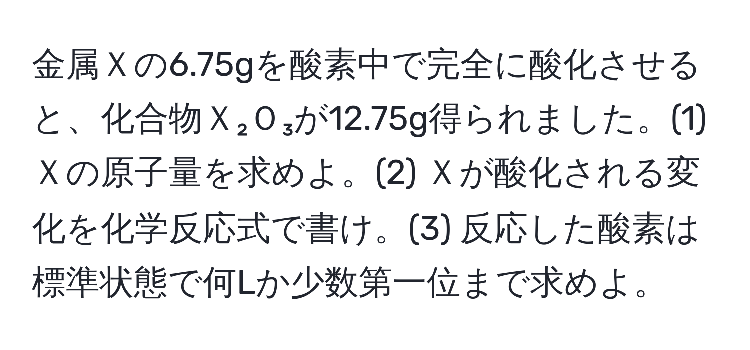 金属Ｘの6.75gを酸素中で完全に酸化させると、化合物Ｘ₂Ｏ₃が12.75g得られました。(1) Ｘの原子量を求めよ。(2) Ｘが酸化される変化を化学反応式で書け。(3) 反応した酸素は標準状態で何Lか少数第一位まで求めよ。