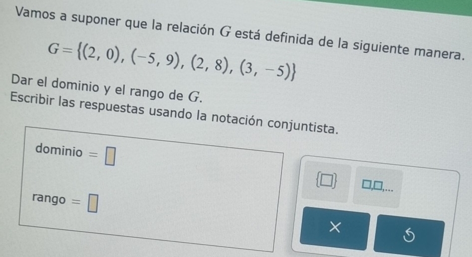 Vamos a suponer que la relación G está definida de la siguiente manera.
G= (2,0),(-5,9),(2,8),(3,-5)
Dar el dominio y el rango de G. 
Escribir las respuestas usando la notación conjuntista. 
dominio =□  □  □ ,□
,.. 
rango =□ ×