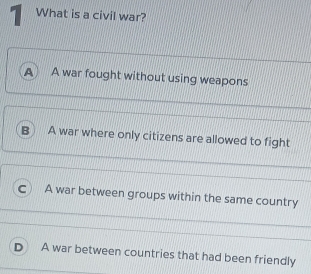 What is a civil war?
A A war fought without using weapons
A war where only citizens are allowed to fight
A war between groups within the same country
A war between countries that had been friendly