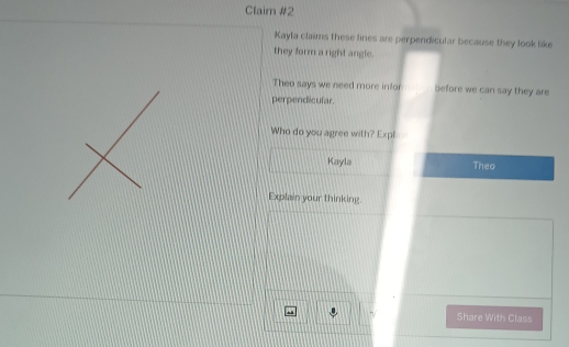 Claim #2 
Kayla claims these lines are perpendicular because they look like 
they form a right angle. 
Theo says we need more infor before we can say they are 
perpendicular. 
Who do you agree with? Expl 
Kayla Theo 
Explain your thinking 
Share With Class