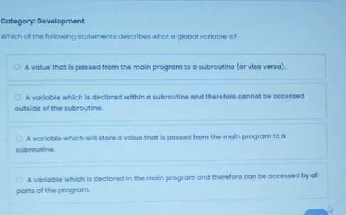 Category: Development
Which of the following statements describes what a global variable is?
A value that is passed from the main program to a subroutine (or visa versa).
A variable which is declared within a subroutine and therefore cannot be accessed
outside of the subroutine.
A variable which will store a value that is passed from the main program to a
subroutine.
A variable which is declared in the main program and therefore can be accessed by all
parts of the program.