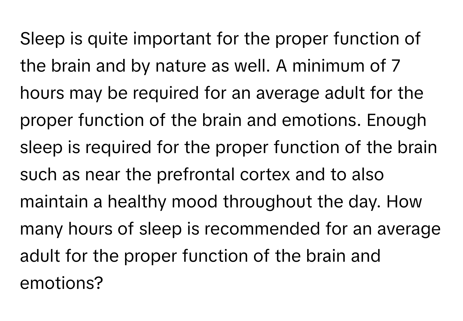 Sleep is quite important for the proper function of the brain and by nature as well. A minimum of 7 hours may be required for an average adult for the proper function of the brain and emotions. Enough sleep is required for the proper function of the brain such as near the prefrontal cortex and to also maintain a healthy mood throughout the day. How many hours of sleep is recommended for an average adult for the proper function of the brain and emotions?