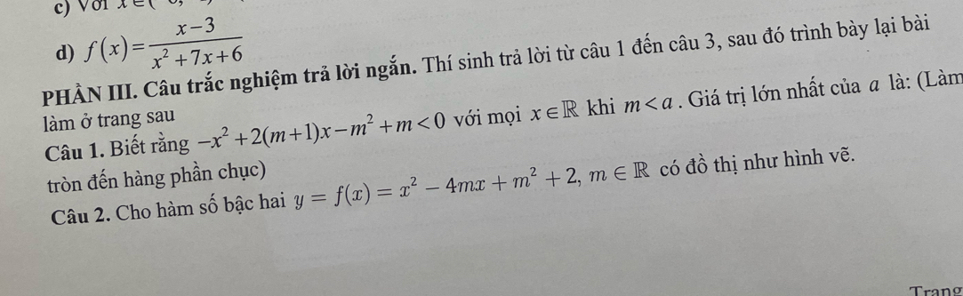 Vớ1 x∈ (
d) f(x)= (x-3)/x^2+7x+6 
PHẢN III. Câu trắc nghiệm trả lời ngắn. Thí sinh trả lời từ câu 1 đến câu 3, sau đó trình bày lại bài
Câu 1. Biết rằng -x^2+2(m+1)x-m^2+m<0</tex> với mọi x∈ R khi m. Giá trị lớn nhất của a là: (Làm
làm ở trang sau
tròn đến hàng phần chục)
Câu 2. Cho hàm số bậc hai y=f(x)=x^2-4mx+m^2+2, m∈ R có Awidehat O * hị như hình vẽ.
Trano