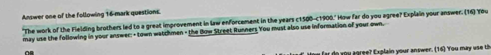 Answer one of the following 16-mark questions. 
'The work of the Fielding brothers led to a great improvement in law enforcement in the years c1500-c1900.' How far do you agree? Explain your answer. (16) You 
may use the following in your answer: • town watchmen • the Bow Street Runners You must also use information of your own. 
OR 
How far do you agree? Explain your answer. (16) You may use th