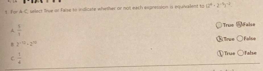 For A-C, select True or False to indicate whether or not each expression is equivalent to (2^6· 2^(-5))^-2. 
A.  5/1  True False
True
B. 2^(-12)· 2^(10) False
C.  1/4 
True False