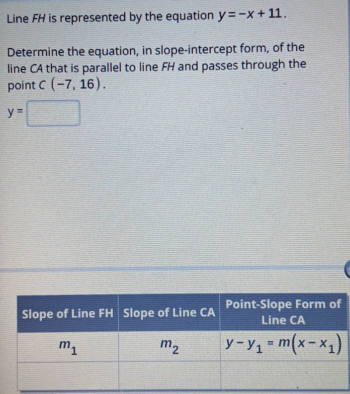 Line FH is represented by the equation y=-x+11.
Determine the equation, in slope-intercept form, of the
line CA that is parallel to line FH and passes through the
point C(-7,16).
y=□