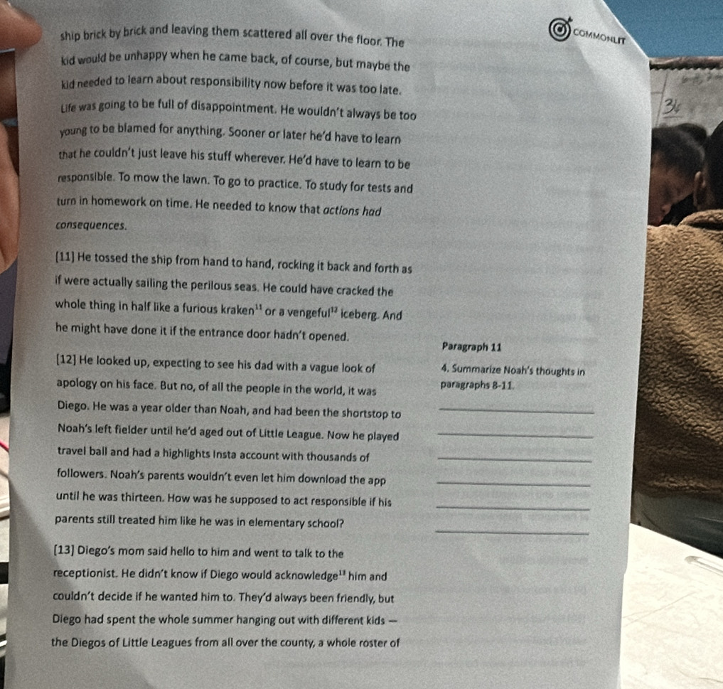a COMMONLIT 
ship brick by brick and leaving them scattered all over the floor. The 
kid would be unhappy when he came back, of course, but maybe the 
kid needed to learn about responsibility now before it was too late. 
Life was going to be full of disappointment. He wouldn’t always be too 
3 
young to be blamed for anything. Sooner or later he'd have to learn 
that he couldn't just leave his stuff wherever. He'd have to learn to be 
responsible. To mow the lawn. To go to practice. To study for tests and 
turn in homework on time. He needed to know that actions had 
consequences. 
[11] He tossed the ship from hand to hand, rocking it back and forth as 
if were actually sailing the perilous seas. He could have cracked the 
whole thing in half like a furious kraken'' or a vengeful 12 iceberg. And 
he might have done it if the entrance door hadn't opened. 
Paragraph 11 
[12] He looked up, expecting to see his dad with a vague look of 4. Summarize Noah's thoughts in 
apology on his face. But no, of all the people in the world, it was paragraphs 8-11. 
Diego. He was a year older than Noah, and had been the shortstop to_ 
Noah’s left fielder until he’d aged out of Little League. Now he played_ 
travel ball and had a highlights Insta account with thousands of_ 
followers. Noah's parents wouldn't even let him download the app_ 
until he was thirteen. How was he supposed to act responsible if his_ 
_ 
parents stil] treated him like he was in elementary school? 
[13] Diego's mom said hello to him and went to talk to the 
receptionist. He didn't know if Diego would acknowledge^(13) him and 
couldn't decide if he wanted him to. They'd always been friendly, but 
Diego had spent the whole summer hanging out with different kids -- 
the Diegos of Little Leagues from all over the county, a whole roster of