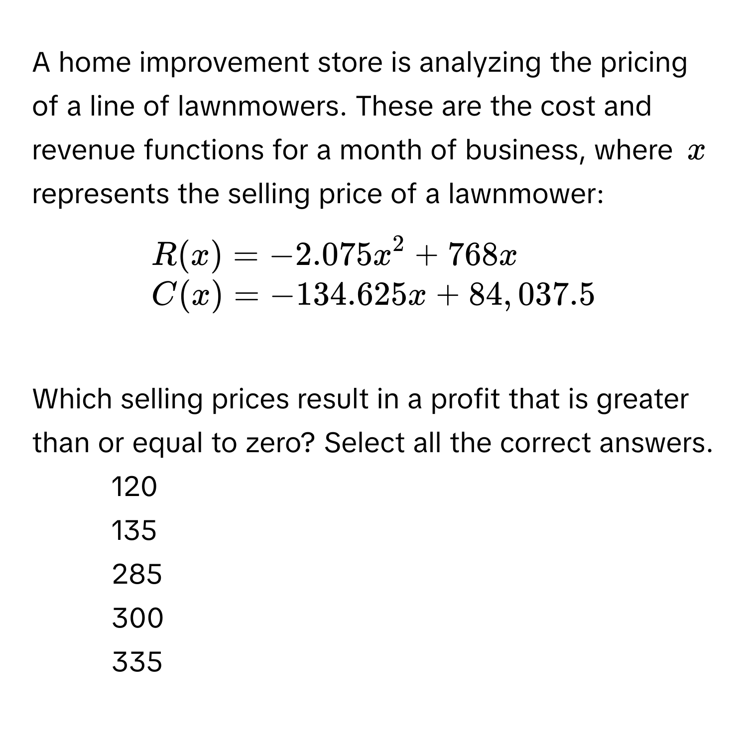 A home improvement store is analyzing the pricing of a line of lawnmowers. These are the cost and revenue functions for a month of business, where $x$ represents the selling price of a lawnmower:

beginarrayl
R(x) = -2.075x^2 + 768x 
C(x) = -134.625x + 84,037.5 
endarray

Which selling prices result in a profit that is greater than or equal to zero? Select all the correct answers. 
- 120
- 135
- 285
- 300
- 335