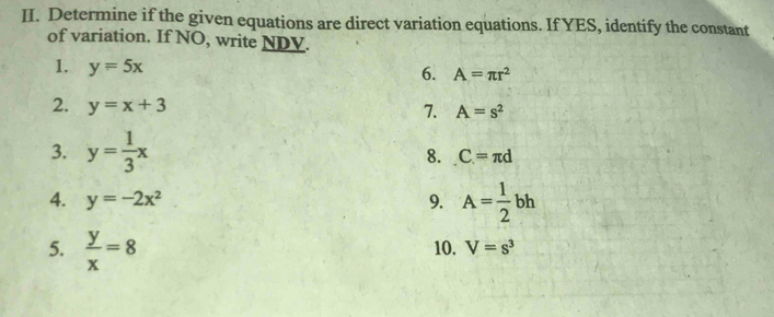 Determine if the given equations are direct variation equations. If YES, identify the constant 
of variation. If NO, write NDV. 
1. y=5x
6. A=π r^2
2. y=x+3
7. A=s^2
3. y= 1/3 x
8. C=π d
4. y=-2x^2 9. A= 1/2 bh
5.  y/x =8 10. V=s^3