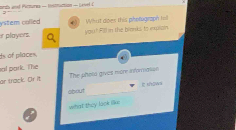 ords and Pictures — Instruction — Level C 

ystem called What does this photograph tell 
r players. you? Fill in the blanks to explain. 
ds of places, 
al park. The 
or track. Or it The photo gives more information 
about It shows 
what they look like