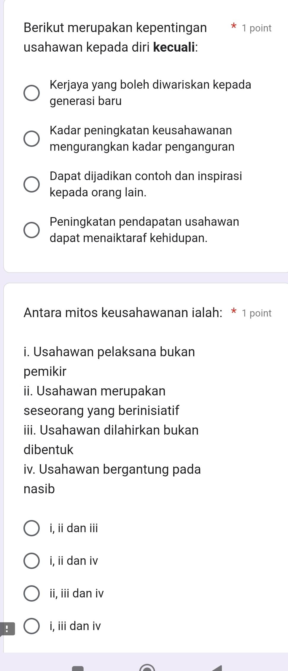 Berikut merupakan kepentingan 1 point
usahawan kepada diri kecuali:
Kerjaya yang boleh diwariskan kepada
generasi baru
Kadar peningkatan keusahawanan
mengurangkan kadar penganguran
Dapat dijadikan contoh dan inspirasi
kepada orang lain.
Peningkatan pendapatan usahawan
dapat menaiktaraf kehidupan.
Antara mitos keusahawanan ialah: * 1 point
i. Usahawan pelaksana bukan
pemikir
ii. Usahawan merupakan
seseorang yang berinisiatif
iii. Usahawan dilahirkan bukan
dibentuk
iv. Usahawan bergantung pada
nasib
i, ii dan iii
i, ii dan iv
ii, iii dan iv
!
i, iii dan iv