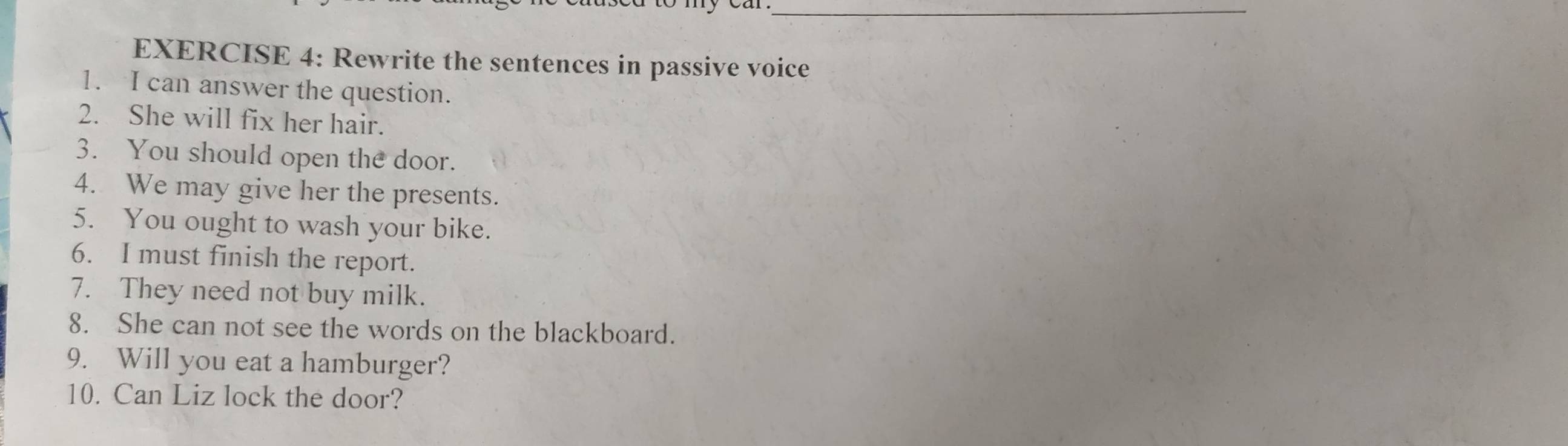 Rewrite the sentences in passive voice 
1. I can answer the question. 
2. She will fix her hair. 
3. You should open the door. 
4. We may give her the presents. 
5. You ought to wash your bike. 
6. I must finish the report. 
7. They need not buy milk. 
8. She can not see the words on the blackboard. 
9. Will you eat a hamburger? 
10. Can Liz lock the door?