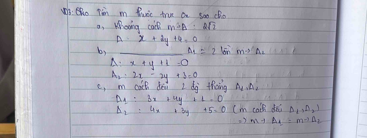 B: C. Tim m thuoc truc On Sao cho 
o, Khooing cach moverline SA=2sqrt(2)
Adot x+2y+4=0
b) _lon Mto A_2
A_1=2
A:x+y+1=0
A_2:2x-2y+3=0
c, m cach dei 2 dg thang A_1,A_2
A_1:3x+4y+1=0
Delta _2:4x+3y+5=0 (m cach dei Delta L,Delta _2)
=) mto Delta _1=mto Delta _2