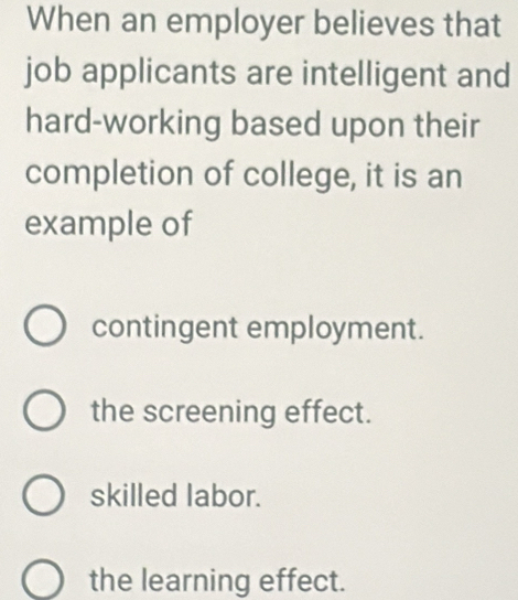 When an employer believes that
job applicants are intelligent and
hard-working based upon their
completion of college, it is an
example of
contingent employment.
the screening effect.
skilled labor.
the learning effect.