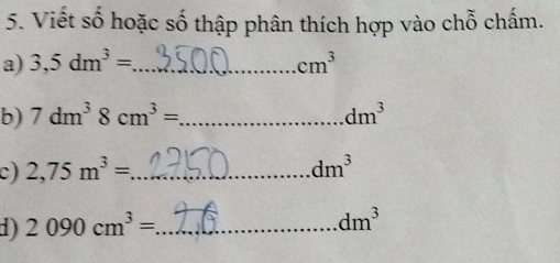 Viết số hoặc số thập phân thích hợp vào chỗ chấm. 
a) 3,5dm^3= _  cm^3
b) 7dm^38cm^3= _  dm^3
c) 2,75m^3= _ dm^3
1) 2090cm^3= _
dm^3