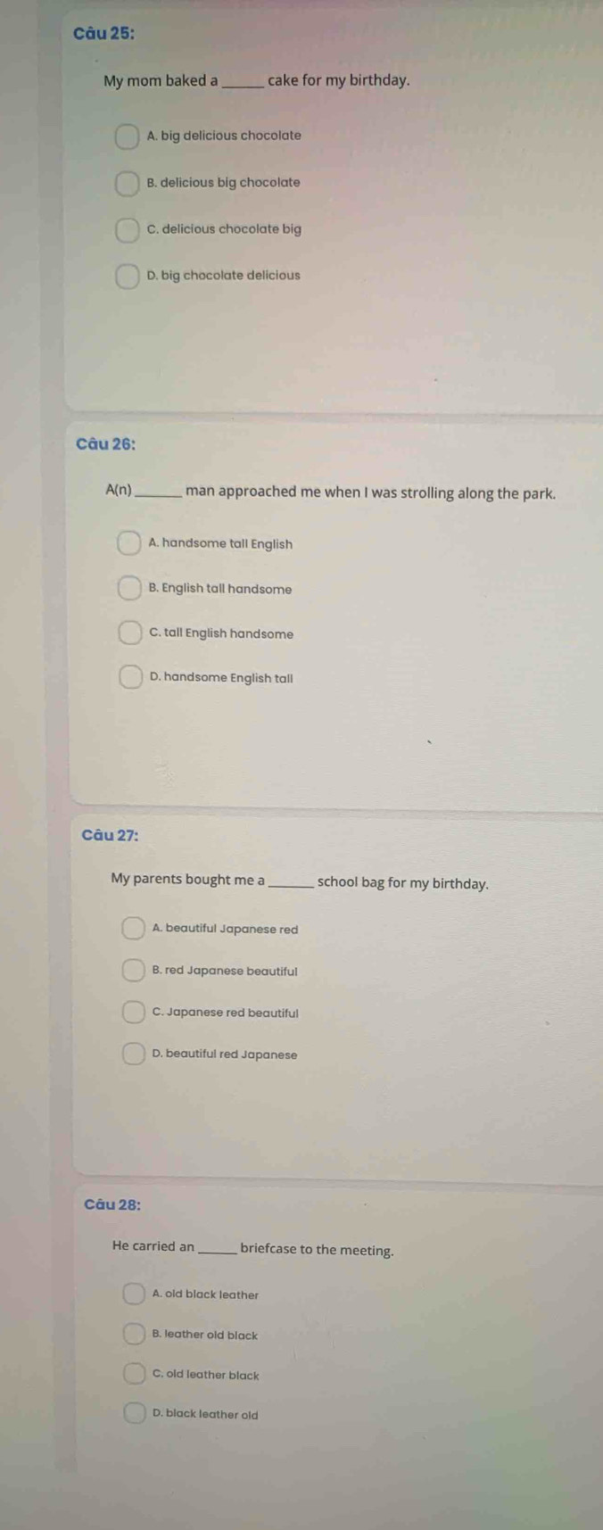 My mom baked a _cake for my birthday.
A. big delicious chocolate
B. delicious big chocolate
C. delicious chocolate big
D. big chocolate delicious
Câu 26:
A(n) _man approached me when I was strolling along the park.
A. handsome tall English
B. English tall handsome
C. tall English handsome
D. handsome English tall
Câu 27:
My parents bought me a school bag for my birthday.
A. beautiful Japanese red
B. red Japanese beautiful
C. Japanese red beautiful
D. beautiful red Japanese
Câu 28:
He carried an briefcase to the meeting.
A. old black leather
B. leather old black
C. old leather black
D. black leather old