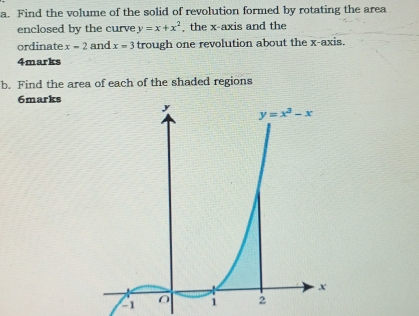 Find the volume of the solid of revolution formed by rotating the area
enclosed by the curve y=x+x^2 , the x-axis and the
ordinate x-2 and x=3 trough one revolution about the x-axis.
4marks
b. Find the area of each of the shaded regions
6marks
-1