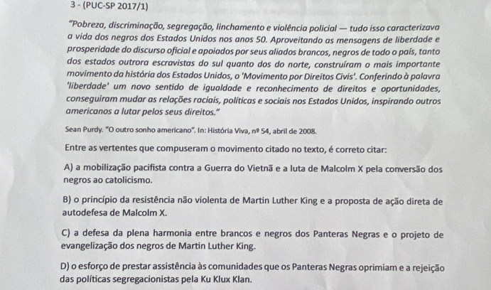 3 - (PUC-SP 2017/1)
“Pobreza, discriminação, segregação, linchamento e violência policial — tudo isso caracterizava
a vida dos negros dos Estados Unidos nos anos 50. Aproveitando as mensagens de liberdade e
prosperidade do discurso oficial e apoiados por seus aliados brancos, negros de todo o país, tanto
dos estados outrora escravistas do sul quanto dos do norte, construíram o mais importante
movimento da história dos Estados Unidos, o 'Movimento por Direitos Civis'. Conferindo à palavra
'liberdade' um novo sentido de igualdade e reconhecimento de direitos e oportunidades,
conseguiram mudar as relações raciais, políticas e sociais nos Estados Unidos, inspirando outros
americanos a lutar pelos seus direitos.”
Sean Purdy. ''O outro sonho americano'. In: História Viva, n^254 , abril de 2008.
Entre as vertentes que compuseram o movimento citado no texto, é correto citar:
A) a mobilização pacifista contra a Guerra do Vietnã e a luta de Malcolm X pela conversão dos
negros ao catolicismo.
B) o princípio da resistência não violenta de Martin Luther King e a proposta de ação direta de
autodefesa de Malcolm X.
C) a defesa da plena harmonia entre brancos e negros dos Panteras Negras e o projeto de
evangelização dos negros de Martin Luther King.
D) o esforço de prestar assistência às comunidades que os Panteras Negras oprimiam e a rejeição
das políticas segregacionistas pela Ku Klux Klan.