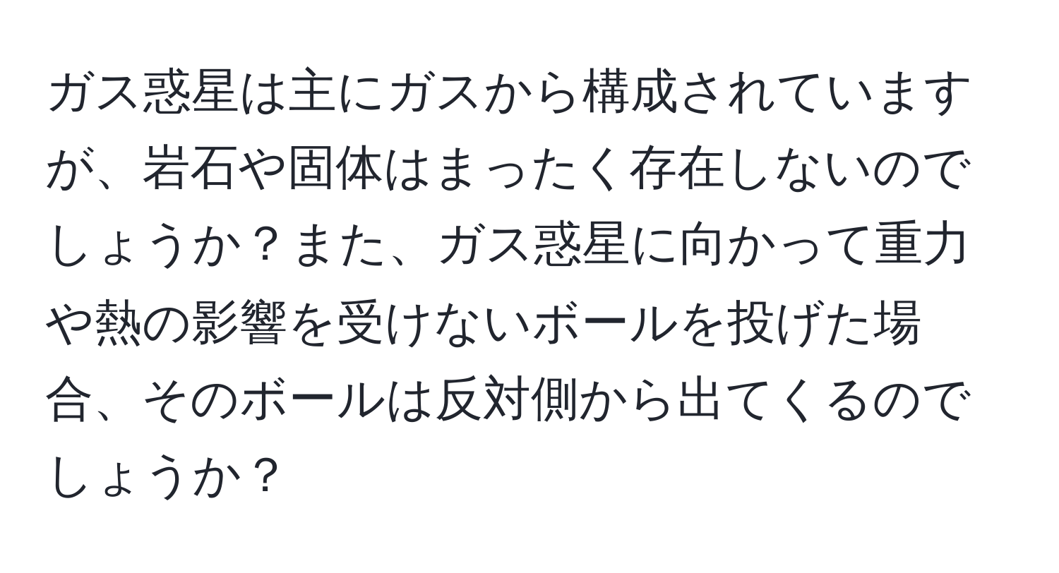 ガス惑星は主にガスから構成されていますが、岩石や固体はまったく存在しないのでしょうか？また、ガス惑星に向かって重力や熱の影響を受けないボールを投げた場合、そのボールは反対側から出てくるのでしょうか？