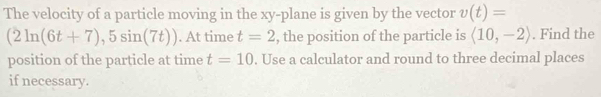 The velocity of a particle moving in the xy -plane is given by the vector v(t)=
(2ln (6t+7),5sin (7t)). At time t=2 , the position of the particle is langle 10,-2rangle. Find the 
position of the particle at time t=10. Use a calculator and round to three decimal places 
if necessary.