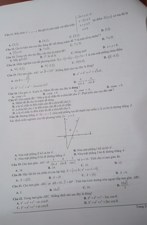 Biểu thức F=y-x đạt giá trị nhỏ nhất với điều kiện beginarrayl -2x+y≤ -2 x-2y≤ 2 x+y≤ 5 x≥ 0endarray.
ai điểm S(x,y) có toạ độ là
D.  t,1 .
C. (2;1). 7≤ N
A. (3;1). B.
Cu 12. Các ki hiệu nào sau đây dùng đề viết đùng mệnh đề '''7 là một số tự nhiên'''? 7⊂ N. (4:1).
D.
C.
D. x+y>8,
A.  7 ∈ N.
Câu 13. Trong các câu sau đây, câu nào là mệnh đề? B. 7∈ N_ 
D. Q(-5;3).
Câu 14. Miền nghiệm của bắt phương trình 3(x-1)+4(y-2)<5x-3</tex> C. Nóng quá! là nửa mặt phẳng chứa điểm
A. Máy giờ rồi? B. 17 là số lê.
C. O(0;0).
A. hat B=135° B. a^2=b^2+c^2+sqrt(2)ab.
Câu 15. Cho tam giác ABC cổ N(-4;2). B. P(-2;2).. Khẳng định nào sau đây là đúng?
A. sin B=- sqrt(2)/2 .
D.
C.
Câu 16. Cho góc ơ là góc tù. Mệnh đề nào sau đây là đúng ? b^2=c^2+a^2-2cacos 135°.  b/sin A = a/sin B . D. tanα 0.
C. sin alpha <0.
z<0. 2''
Câu 17 s nh đề: '' Nếu a là số chân thì a chia hết cho B. cosa  Phát biểu nào sau đây sai ?
ofalpha >0.
A. Mệnh đề đã cho là mệnh đề đúng,
B. a là số chẵn là điều kiện cần để a chia hết cho 2.
C. a chia hết cho 2 là điều kiện cần đề a là số chẵn.
D. a là số chẵn là điều kiện đủ để a chia hết cho 2.
Xác định miền nghiệm của bắt phươn d:2x-y=2 chia mặt phẳng tọa độ thành hai miền 1, II có bờ là đường thắng đ .
Câu 18, Đường thắng 2x-y≥ 2.
A. Nửa mặt phẳng II kể cả bờ ở , B. Nửa mặt phẳng I kể cả bờ đ ,
C. Nửa mặt phẳng II bỏ đi đường thẳng đ . D. Nửa mặt phẳng 1 bộ đi đường thắng đ ,
Câu 19, Cho tam giác ABC có  5/sin A = 4/sin B = 3/sin C  và a=10. Tính chu vi tam giác đó,
B. 24 C. 22. D. 12.
A. 36.
Câu 20. Hãy liệt kế các phần tử của tập hợp X= x∈ R|x^2+x+1=0 , D. X=0.
A. X=(varnothing ). B. X=varnothing . C. X= 0 .
Câu 21. Cho tam giác ABC có AB=10,widehat C=60° Tính bán kính đường tròn ngoại tiếp tam giác ABC  .
B. 10sqrt(3). C. 10. D.  10sqrt(3)/3 .
A. 5.
Câu 22. Trong tam giác ABC . Khẳng định não sau đây là đúng?
A. b^2=a^2+c^2-ac.cos B. B. b^2=a^2+c^2-2ac.cos B.
C. b^2=a^2+c^2+ac.cos B. D. b^2=a^2+c^2+2ac.cos B.
Trang 2/