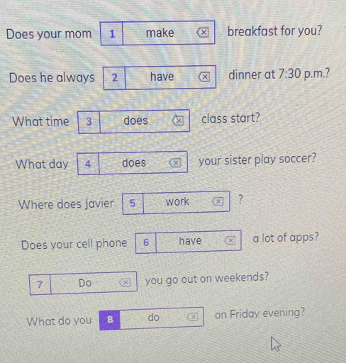 Does your mom 1 make × breakfast for you? 
Does he always 2 have × dinner at 7:30 p.m.? 
What time 3 does class start? 
What day 4 does your sister play soccer? 
Where does Javier 5 work ? 
Does your cell phone 6 have a lot of apps?
7 Do you go out on weekends? 
What do you B do on Friday evening?