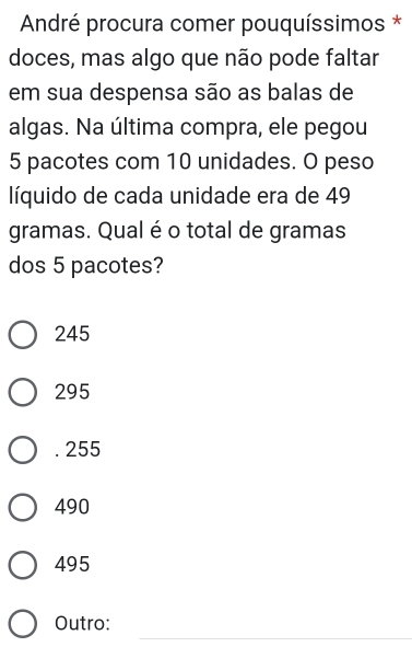 André procura comer pouquíssimos *
doces, mas algo que não pode faltar
em sua despensa são as balas de
algas. Na última compra, ele pegou
5 pacotes com 10 unidades. O peso
líquido de cada unidade era de 49
gramas. Qual é o total de gramas
dos 5 pacotes?
245
295 . 255
490
495
_
Outro: