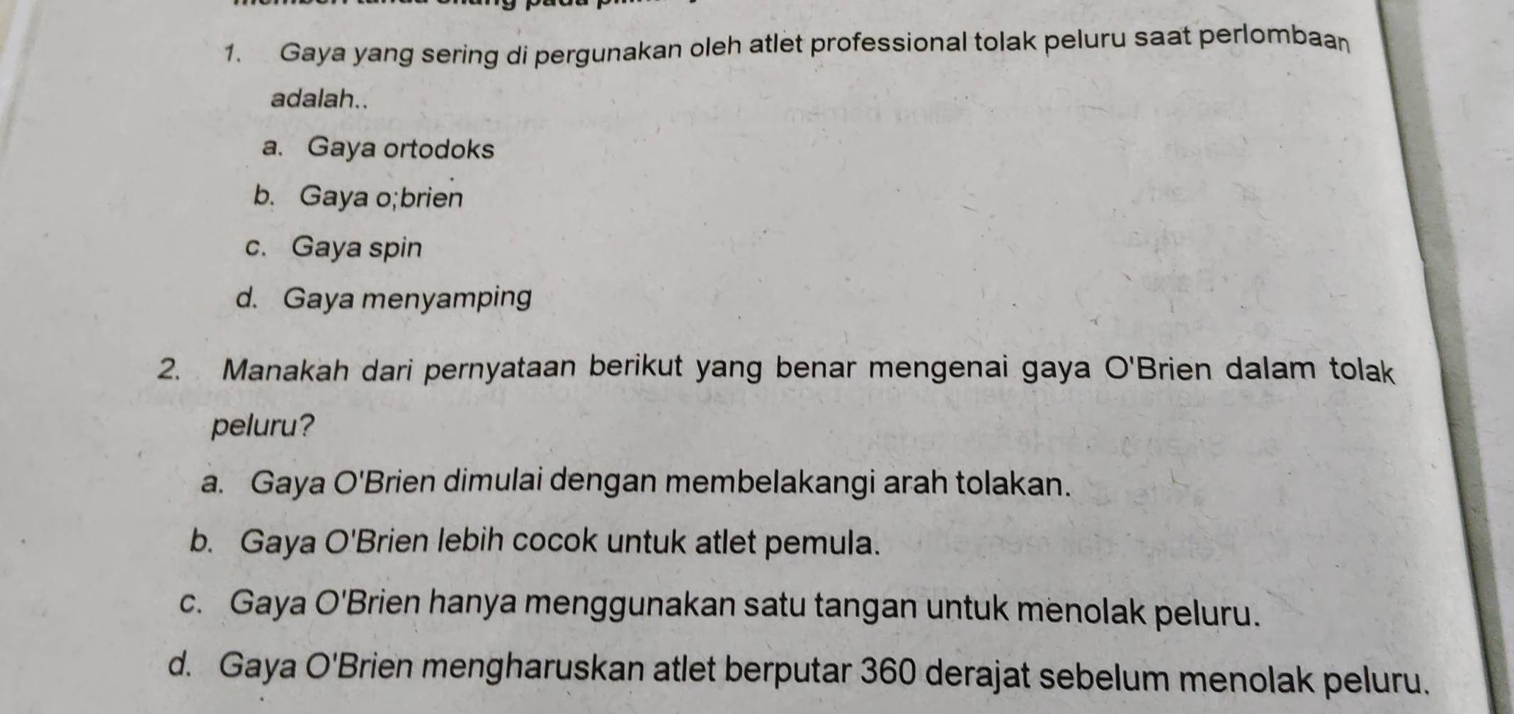 Gaya yang sering di pergunakan oleh atlet professional tolak peluru saat perlombaa
adalah..
a. Gaya ortodoks
b. Gaya o;brien
c. Gaya spin
d. Gaya menyamping
2. Manakah dari pernyataan berikut yang benar mengenai gaya O'Brien dalam tolak
peluru?
a. Gaya O'Brien dimulai dengan membelakangi arah tolakan.
b. Gaya O'Brien lebih cocok untuk atlet pemula.
c. Gaya O'Brien hanya menggunakan satu tangan untuk menolak peluru.
d. Gaya O'Brien mengharuskan atlet berputar 360 derajat sebelum menolak peluru.