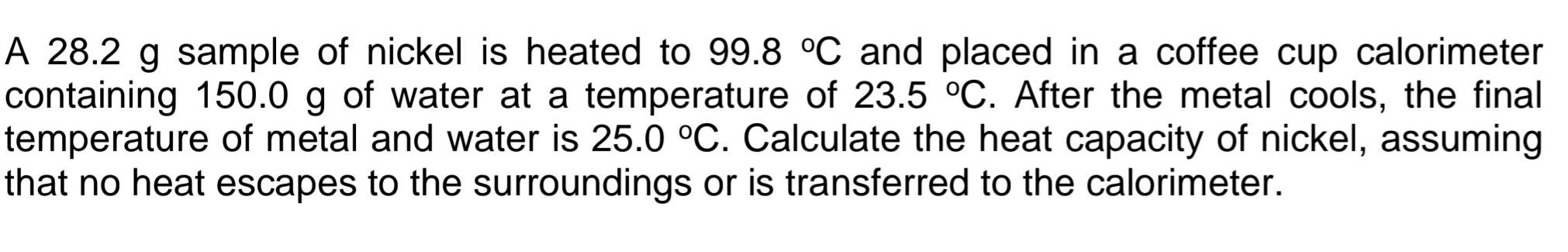 A 28.2 g sample of nickel is heated to 99.8°C and placed in a coffee cup calorimeter 
containing 150.0 g of water at a temperature of 23.5°C. After the metal cools, the final 
temperature of metal and water is 25.0°C. Calculate the heat capacity of nickel, assuming 
that no heat escapes to the surroundings or is transferred to the calorimeter.