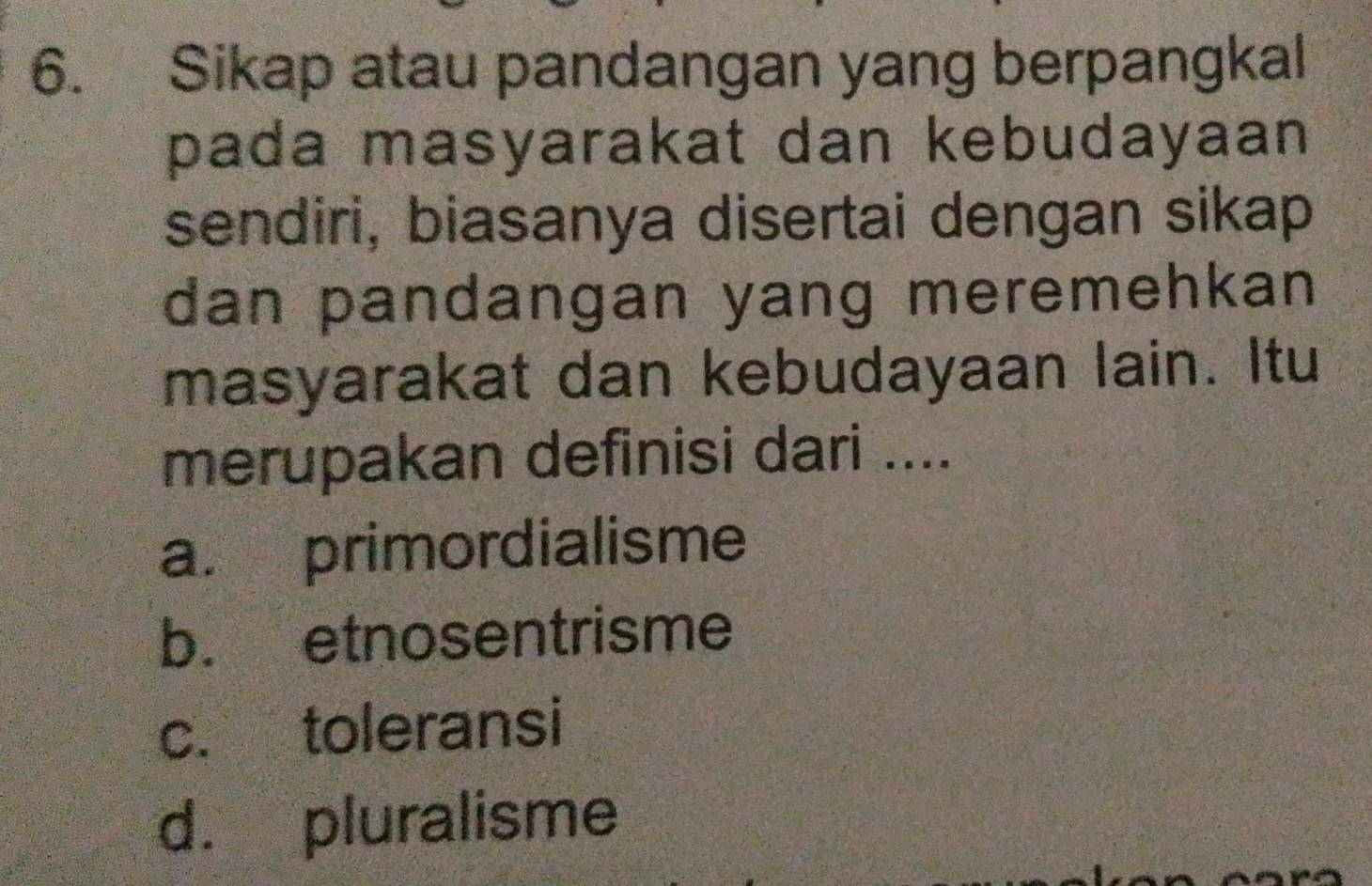 Sikap atau pandangan yang berpangkal
pada masyarakat dan kebudayaan 
sendiri, biasanya disertai dengan sikap
dan pandangan yang meremehkan 
masyarakat dan kebudayaan lain. Itu
merupakan definisi dari ....
a. primordialisme
b. etnosentrisme
c. toleransi
d. pluralisme