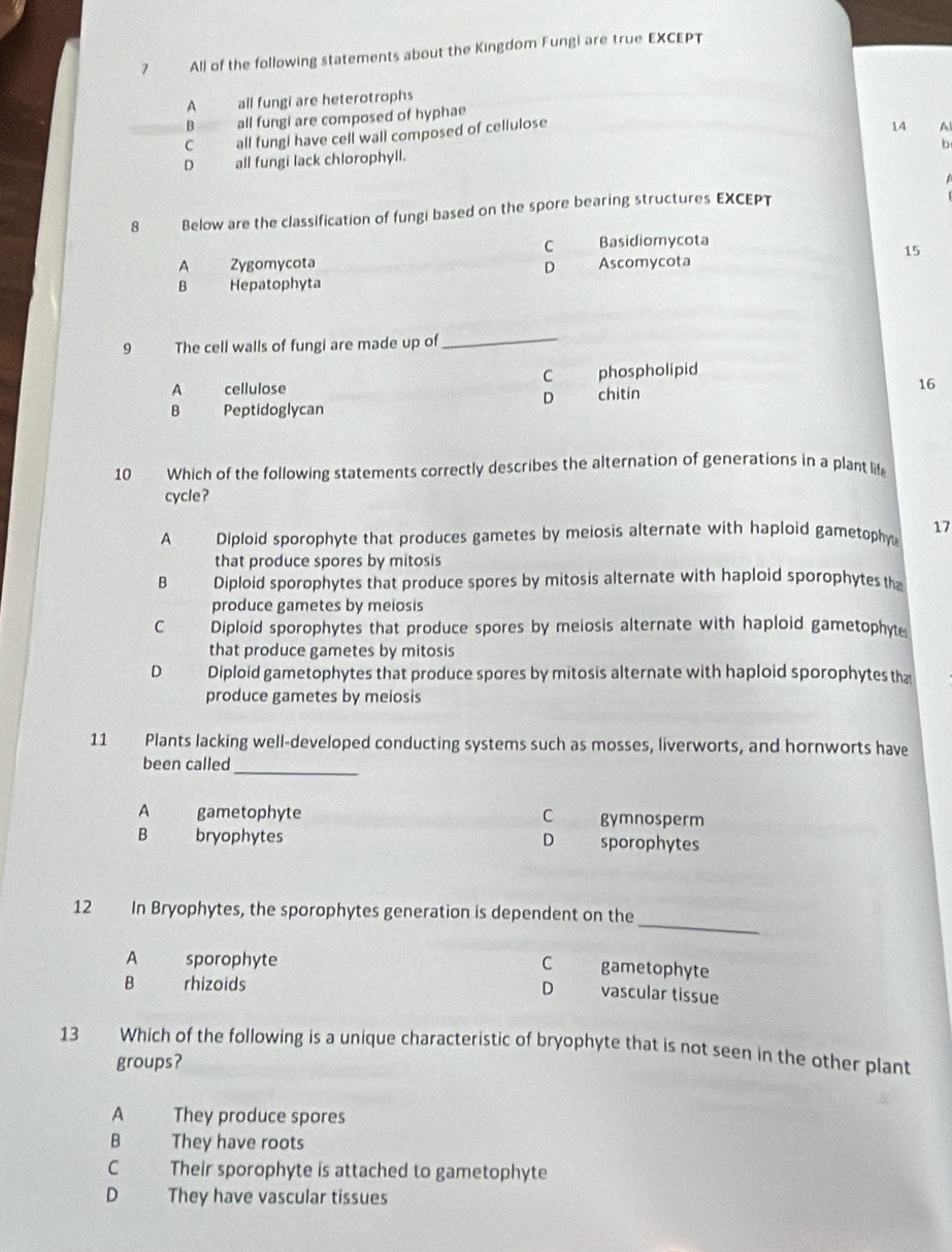 All of the following statements about the Kingdom Fungi are true EXCEPT
A all fungi are heterotrophs
B all fungi are composed of hyphae
C all fungi have cell wall composed of cellulose
14 A
b
D_all fungi lack chlorophyll.
8 Below are the classification of fungi based on the spore bearing structures EXCEPT
C Basidiomycota
15
A Zygomycota D
B Hepatophyta Ascomycota
9 The cell walls of fungi are made up of
_
C
A cellulose phospholipid
16
D chitin
B Peptidoglycan
10 Which of the following statements correctly describes the alternation of generations in a plant life
cycle?
A Diploid sporophyte that produces gametes by meiosis alternate with haploid gametophy 17
that produce spores by mitosis
B Diploid sporophytes that produce spores by mitosis alternate with haploid sporophytes th
produce gametes by meiosis
C Diploid sporophytes that produce spores by meiosis alternate with haploid gametophyte
that produce gametes by mitosis
D Diploid gametophytes that produce spores by mitosis alternate with haploid sporophytes tha
produce gametes by meiosis
11 Plants lacking well-developed conducting systems such as mosses, liverworts, and hornworts have
_
been called
A gametophyte C gymnosperm
B bryophytes D sporophytes
_
12 In Bryophytes, the sporophytes generation is dependent on the
A sporophyte C gametophyte
B rhizoids
D vascular tissue
13 Which of the following is a unique characteristic of bryophyte that is not seen in the other plant
groups?
A They produce spores
B They have roots
C Their sporophyte is attached to gametophyte
D They have vascular tissues