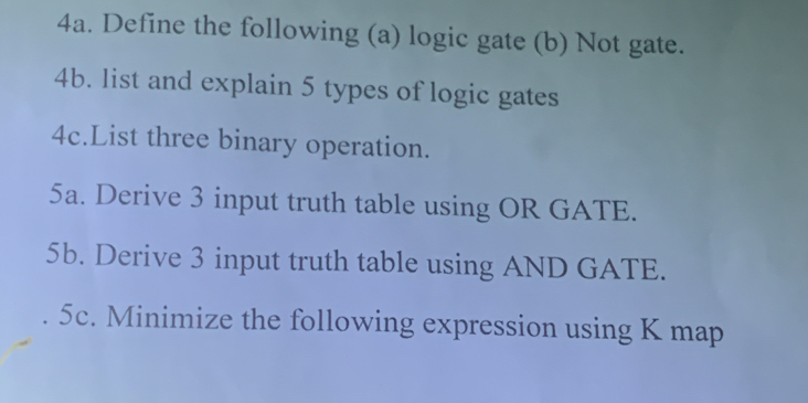 Define the following (a) logic gate (b) Not gate. 
4b. list and explain 5 types of logic gates 
4c.List three binary operation. 
5a. Derive 3 input truth table using OR GATE. 
5b. Derive 3 input truth table using AND GATE. 
5c. Minimize the following expression using K map