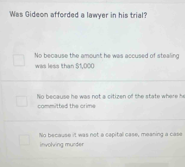 Was Gideon afforded a lawyer in his trial?
No because the amount he was accused of stealing
was less than $1,000
No because he was not a citizen of the state where he
committed the crime
No because it was not a capital case, meaning a case
involving murder