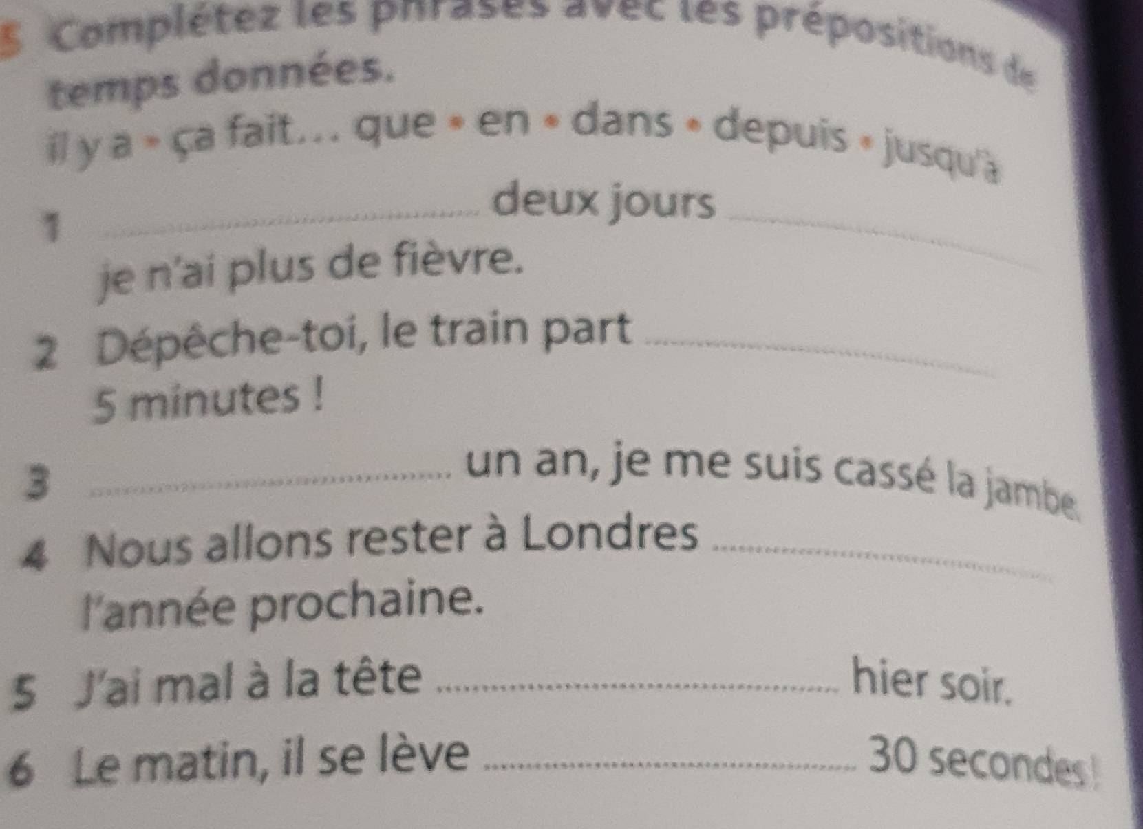 Complétez les phrases avec les prépositions de 
temps données. 
il y a » ça fait... que » en » dans » depuis » jusqu'a 
1 
_deux jours 
je n'ai plus de fièvre. 
_ 
2 Dépêche-toi, le train part_
5 minutes! 
_3 
un an, je me suis cassé la jambe. 
4 Nous allons rester à Londres_ 
l'année prochaine. 
5 J'ai mal à la tête _hier soir. 
6 Le matin, il se lève _ 30 secondes