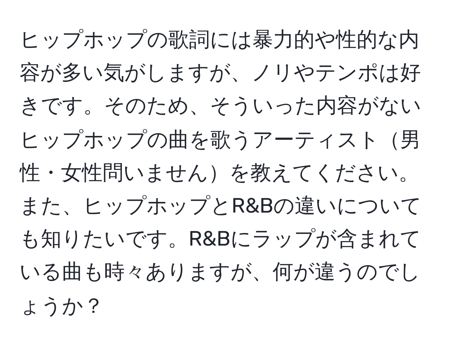 ヒップホップの歌詞には暴力的や性的な内容が多い気がしますが、ノリやテンポは好きです。そのため、そういった内容がないヒップホップの曲を歌うアーティスト男性・女性問いませんを教えてください。また、ヒップホップとR&Bの違いについても知りたいです。R&Bにラップが含まれている曲も時々ありますが、何が違うのでしょうか？