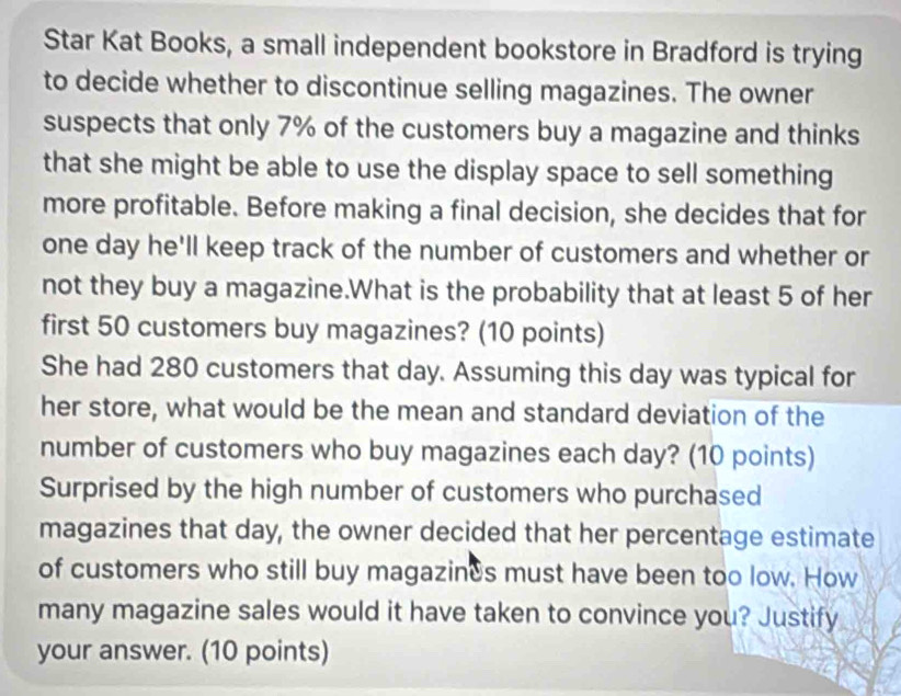 Star Kat Books, a small independent bookstore in Bradford is trying 
to decide whether to discontinue selling magazines. The owner 
suspects that only 7% of the customers buy a magazine and thinks 
that she might be able to use the display space to sell something 
more profitable. Before making a final decision, she decides that for
one day he'll keep track of the number of customers and whether or 
not they buy a magazine.What is the probability that at least 5 of her 
first 50 customers buy magazines? (10 points) 
She had 280 customers that day. Assuming this day was typical for 
her store, what would be the mean and standard deviation of the 
number of customers who buy magazines each day? (10 points) 
Surprised by the high number of customers who purchased 
magazines that day, the owner decided that her percentage estimate 
of customers who still buy magazines must have been too low. How 
many magazine sales would it have taken to convince you? Justify 
your answer. (10 points)