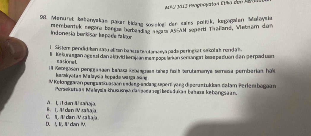 MPU 1013 Penghayatan Etika dan Peraul
98. Menurut kebanyakan pakar bidang sosiologi dan sains politik, kegagalan Malaysia
membentuk negara bangsa berbanding negara ASEAN seperti Thailand, Vietnam dan
Indonesia berkisar kepada faktor
l Sistem pendidikan satu aliran bahasa terutamanya pada peringkat sekolah rendah.
II Kekurangan agensi dan aktiviti kerajaan mempopularkan semangat kesepaduan dan perpaduan
nasional.
III Ketegasan penggunaan bahasa kebangsaan tahap fasih terutamanya semasa pemberian hak
kerakyatan Malaysia kepada warga asing.
IV Kelonggaran penguatkuasaan undang-undang seperti yang diperuntukkan dalam Perlembagaan
Persekutuan Malaysia khususnya daripada segi kedudukan bahasa kebangsaan.
A. I, II dan III sahaja.
B. I, III dan IV sahaja.
C. II, III dan IV sahaja.
D. I, II, III dan IV.