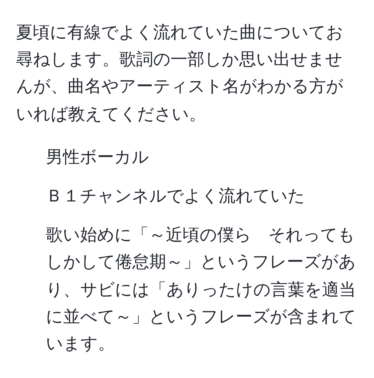 夏頃に有線でよく流れていた曲についてお尋ねします。歌詞の一部しか思い出せませんが、曲名やアーティスト名がわかる方がいれば教えてください。  
- 男性ボーカル  
- Ｂ１チャンネルでよく流れていた  
- 歌い始めに「～近頃の僕ら　それってもしかして倦怠期～」というフレーズがあり、サビには「ありったけの言葉を適当に並べて～」というフレーズが含まれています。